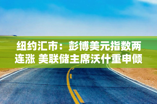 纽约汇市：彭博美元指数两连涨 美联储主席沃什重申倾向于缩表