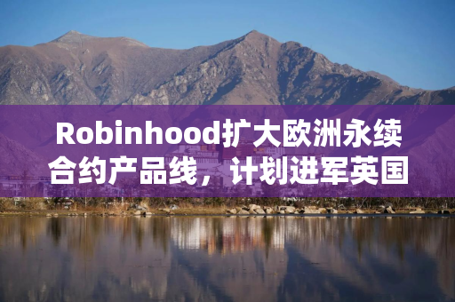 Robinhood扩大欧洲永续合约产品线，计划进军英国加密市场