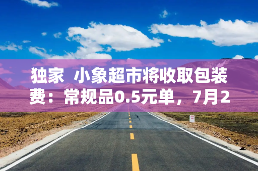 独家  小象超市将收取包装费：常规品0.5元单，7月20日全国上线