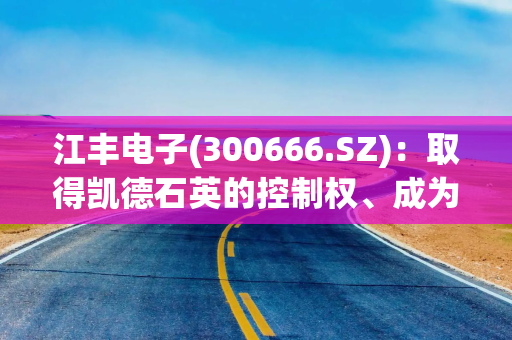 江丰电子(300666.SZ)：取得凯德石英的控制权、成为凯德石英的控股股东