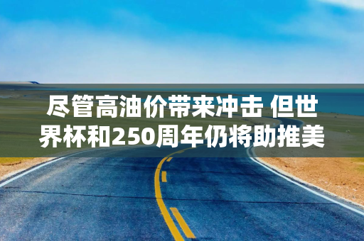 尽管高油价带来冲击 但世界杯和250周年仍将助推美国假期出行热潮