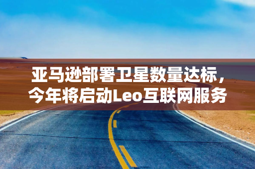 亚马逊部署卫星数量达标，今年将启动Leo互联网服务