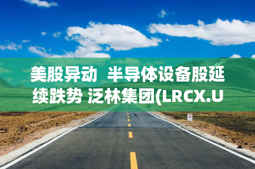 美股异动  半导体设备股延续跌势 泛林集团(LRCX.US)两日跌超15%