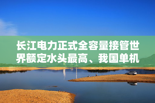 长江电力正式全容量接管世界额定水头最高、我国单机容量最大抽水蓄能电站