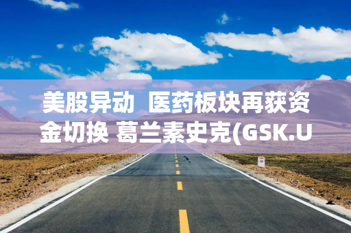 美股异动  医药板块再获资金切换 葛兰素史克(GSK.US)涨近5%