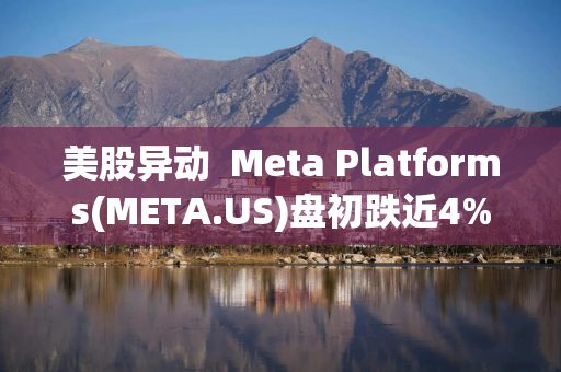 美股异动  Meta Platforms(META.US)盘初跌近4% 此前一日飙升9%