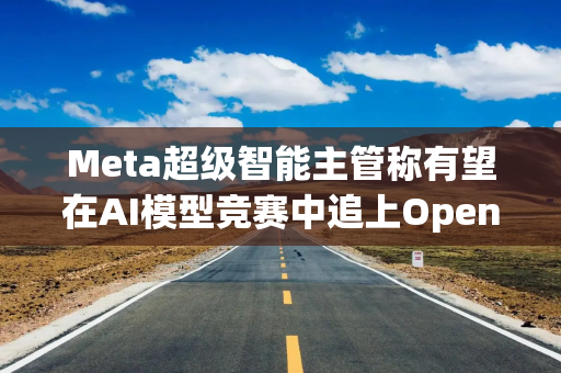 Meta超级智能主管称有望在AI模型竞赛中追上OpenAI