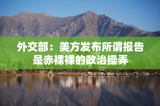 外交部：美方发布所谓报告是赤裸裸的政治操弄