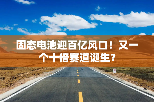 固态电池迎百亿风口！又一个十倍赛道诞生？
