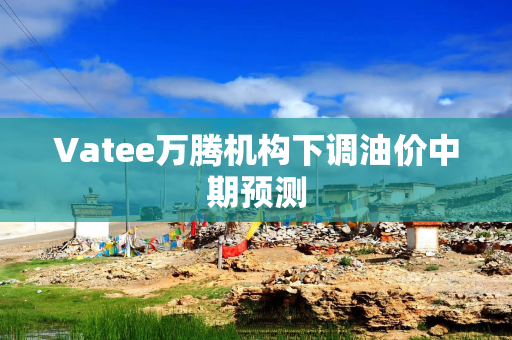Vatee万腾机构下调油价中期预测