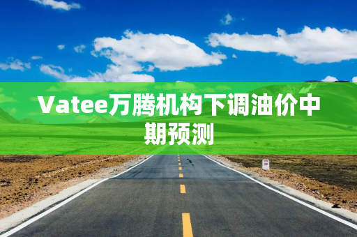 Vatee万腾机构下调油价中期预测