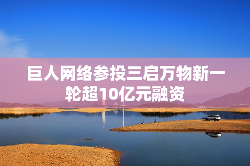 巨人网络参投三启万物新一轮超10亿元融资