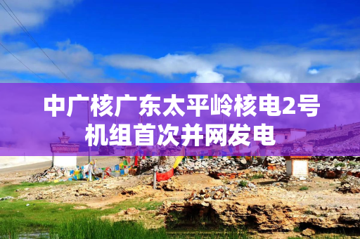 中广核广东太平岭核电2号机组首次并网发电 中广核广东太平岭核电2号机组首次并网发电