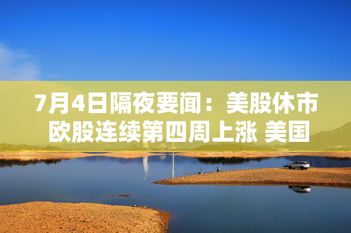 7月4日隔夜要闻：美股休市 欧股连续第四周上涨 美国最大电网周四用电需求创纪录