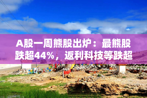A股一周熊股出炉：最熊股跌超44%，返利科技等跌超30%