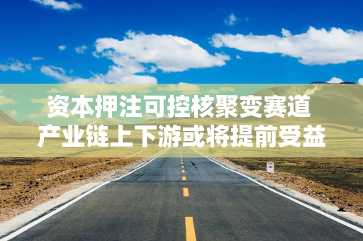 资本押注可控核聚变赛道 产业链上下游或将提前受益