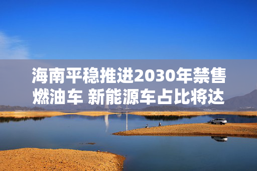 海南平稳推进2030年禁售燃油车 新能源车占比将达45%