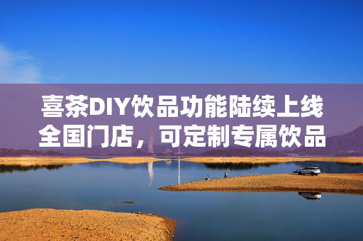 喜茶DIY饮品功能陆续上线全国门店，可定制专属饮品