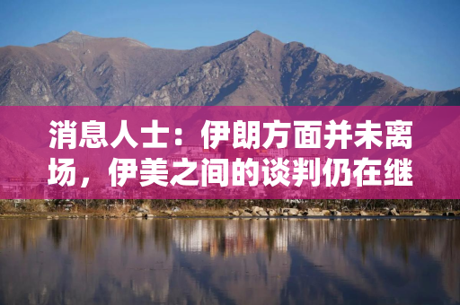 消息人士：伊朗方面并未离场，伊美之间的谈判仍在继续