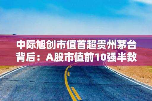中际旭创市值首超贵州茅台背后：A股市值前10强半数是科技股