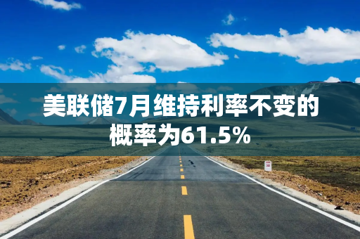 美联储7月维持利率不变的概率为61.5%