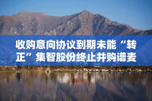 收购意向协议到期未能“转正”集智股份终止并购谱麦科技 收购意向协议到期未能“转正”集智股份终止并购谱麦科技