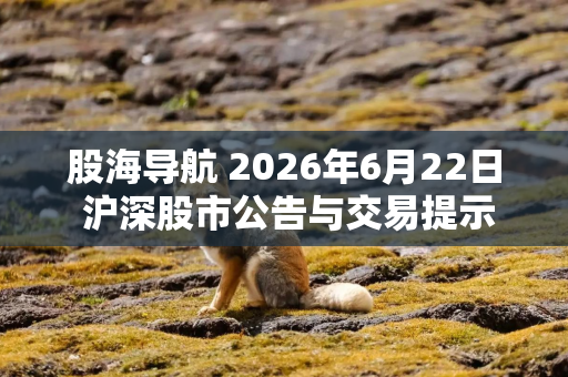 股海导航 2026年6月22日 沪深股市公告与交易提示