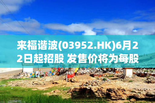 来福谐波(03952.HK)6月22日起招股 发售价将为每股77.00-85.50港元