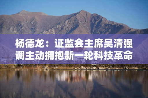 杨德龙：证监会主席吴清强调主动拥抱新一轮科技革命和产业变革