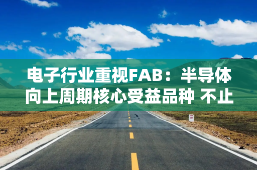 电子行业重视FAB：半导体向上周期核心受益品种 不止涨价更有AI拉动
