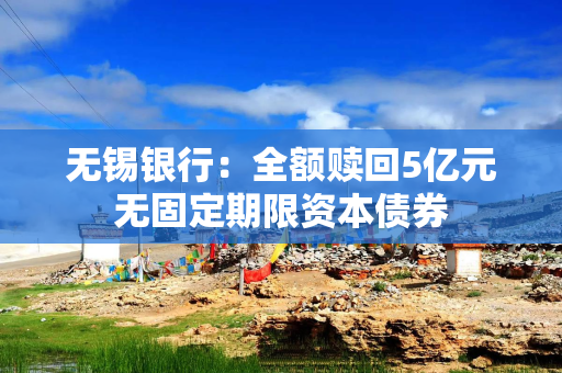 无锡银行:全额赎回5亿元无固定期限资本债券 无锡银行:全额赎回5亿元无固定期限资本债券