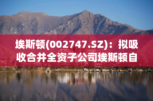 埃斯顿(002747.SZ)：拟吸收合并全资子公司埃斯顿自动控制