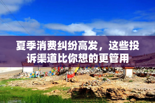 夏季消费纠纷高发，这些投诉渠道比你想的更管用