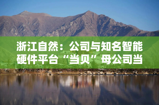 浙江自然：公司与知名智能硬件平台“当贝”母公司当趣科技达成深度合作，联合开发新一代智能床垫产品