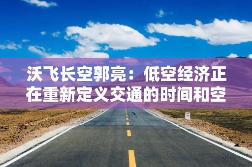 沃飞长空郭亮：低空经济正在重新定义交通的时间和空间