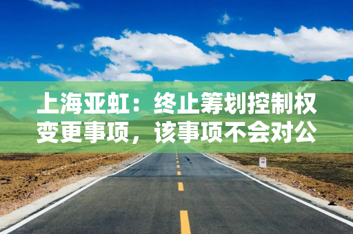 上海亚虹:终止筹划控制权变更事项,该事项不会对公司经营业绩和财务状况产生重大不利影响 上海亚虹:终止筹划控制权变更事项,该事项不会对公司经营业绩和财务状况产生重大不利影响