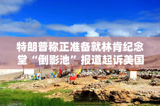 特朗普称正准备就林肯纪念堂“倒影池”报道起诉美国广播公司