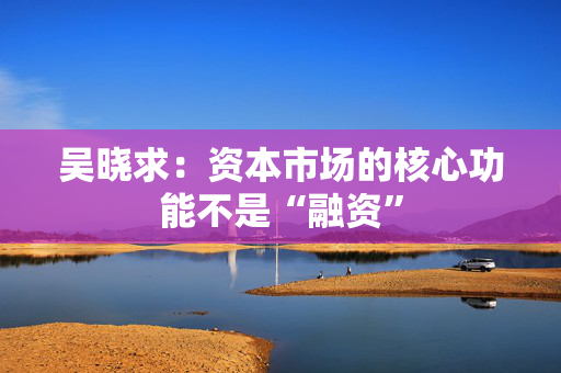 吴晓求：资本市场的核心功能不是“融资”