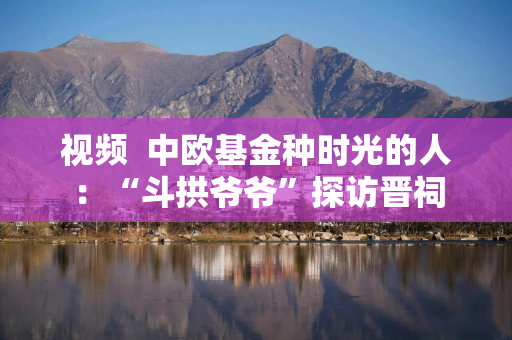 视频  中欧基金种时光的人：“斗拱爷爷”探访晋祠