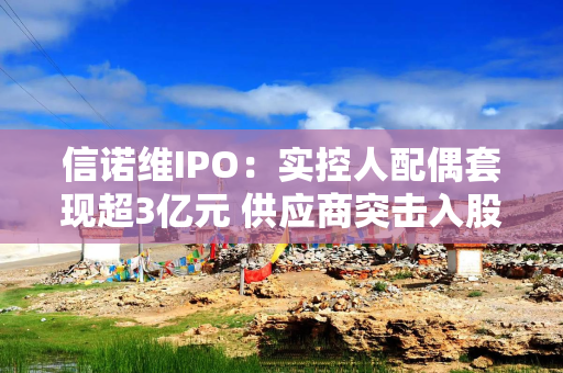 信诺维IPO：实控人配偶套现超3亿元 供应商突击入股采购额激增67倍