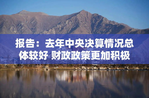 报告：去年中央决算情况总体较好 财政政策更加积极