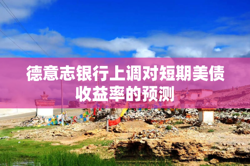 德意志银行上调对短期美债收益率的预测