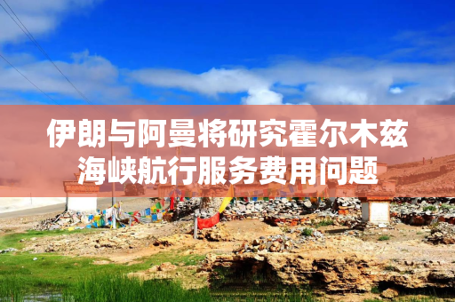 伊朗与阿曼将研究霍尔木兹海峡航行服务费用问题