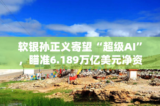 软银孙正义寄望“超级AI”，瞄准6.189万亿美元净资产价值