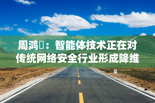周鸿祎：智能体技术正在对传统网络安全行业形成降维打击