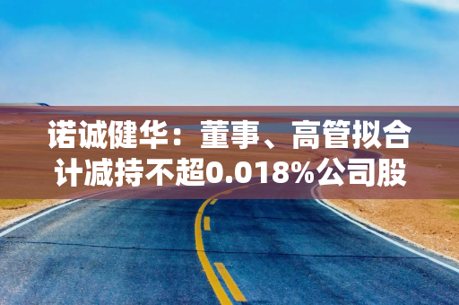 诺诚健华：董事、高管拟合计减持不超0.018%公司股份