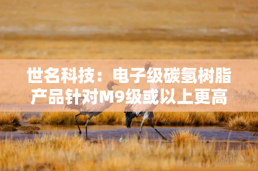 世名科技：电子级碳氢树脂产品针对M9级或以上更高等级的产品目前仅处于研发储备阶段