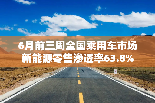 6月前三周全国乘用车市场新能源零售渗透率63.8%