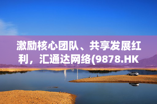 激励核心团队、共享发展红利，汇通达网络(9878.HK)授予391.6万受限制H股股权激励