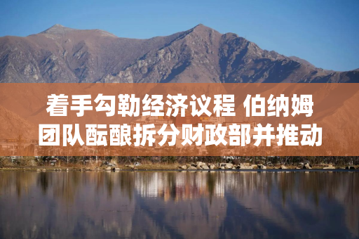 着手勾勒经济议程 伯纳姆团队酝酿拆分财政部并推动英国央行改革